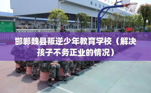 邯郸魏县叛逆少年教育学校（解决孩子不务正业的情况）