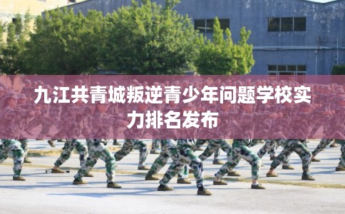 九江共青城叛逆青少年问题学校实力排名发布 九江共青城叛逆青少年问题学校实力排名发布