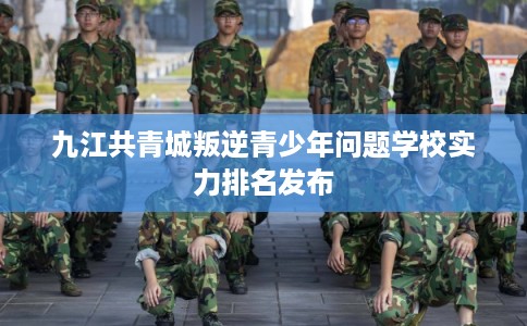 九江共青城叛逆青少年问题学校实力排名发布 九江共青城叛逆青少年问题学校实力排名发布