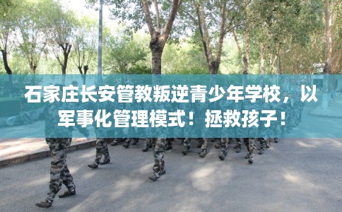 石家庄长安管教叛逆青少年学校，以军事化管理模式！拯救孩子！