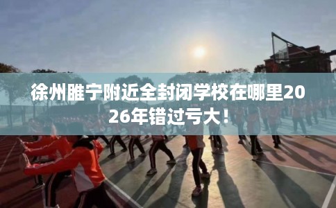 徐州睢宁附近全封闭学校在哪里2026年错过亏大! 徐州睢宁附近全封闭学校在哪里2026年错过亏大!