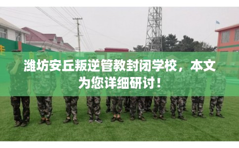 潍坊安丘叛逆管教封闭学校，本文为您详细研讨！
