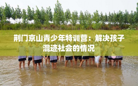 荆门京山青少年特训营：解决孩子混迹社会的情况
