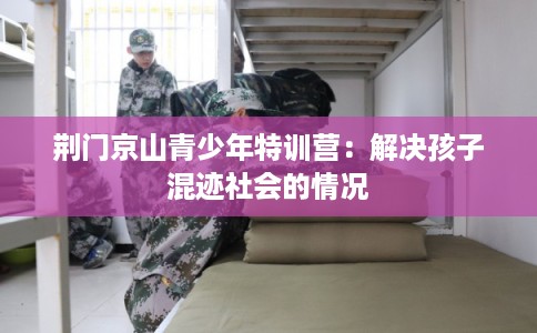 荆门京山青少年特训营：解决孩子混迹社会的情况