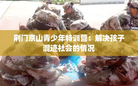 荆门京山青少年特训营：解决孩子混迹社会的情况