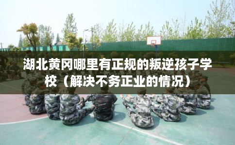 湖北黄冈哪里有正规的叛逆孩子学校(解决不务正业的情况) 湖北黄冈哪里有正规的叛逆孩子学校(解决不务正业的情况)