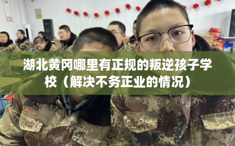 湖北黄冈哪里有正规的叛逆孩子学校（解决不务正业的情况）