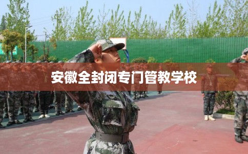 安徽全封闭专门管教学校 安徽全封闭专门管教学校