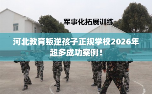 河北教育叛逆孩子正规学校2026年超多成功案例！