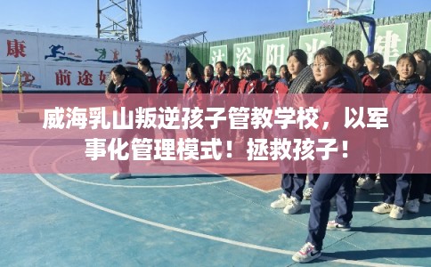 威海乳山叛逆孩子管教学校，以军事化管理模式！拯救孩子！