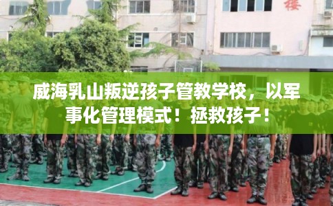 威海乳山叛逆孩子管教学校，以军事化管理模式！拯救孩子！