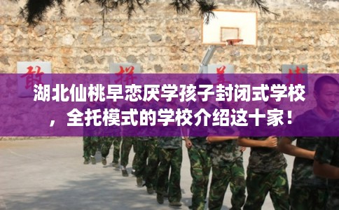湖北仙桃早恋厌学孩子封闭式学校，全托模式的学校介绍这十家！