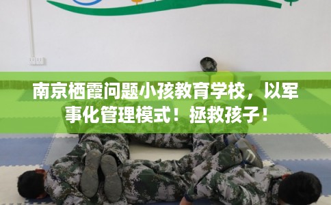 南京栖霞问题小孩教育学校，以军事化管理模式！拯救孩子！