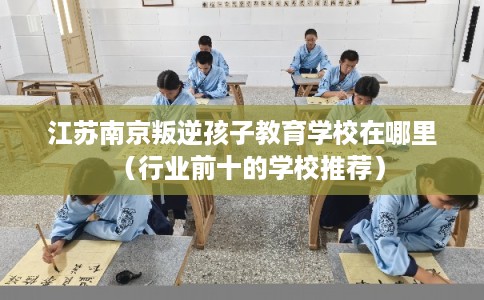 江苏南京叛逆孩子教育学校在哪里(行业前十的学校推荐) 江苏南京叛逆孩子教育学校在哪里(行业前十的学校推荐)