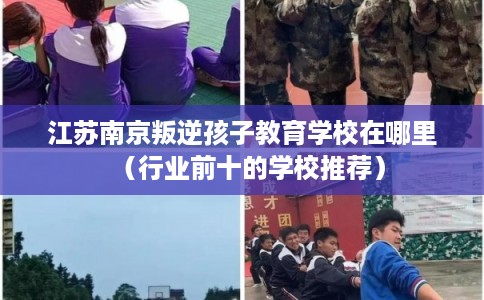 江苏南京叛逆孩子教育学校在哪里(行业前十的学校推荐) 江苏南京叛逆孩子教育学校在哪里(行业前十的学校推荐)