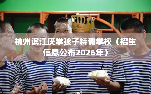 杭州滨江厌学孩子特训学校(招生信息公布2026年) 杭州滨江厌学孩子特训学校(招生信息公布2026年)