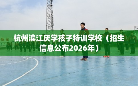杭州滨江厌学孩子特训学校(招生信息公布2026年) 杭州滨江厌学孩子特训学校(招生信息公布2026年)