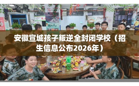 安徽宣城孩子叛逆全封闭学校（招生信息公布2026年）