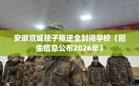 安徽宣城孩子叛逆全封闭学校（招生信息公布2026年）