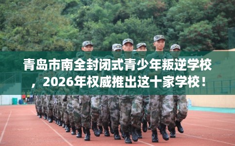 青岛市南全封闭式青少年叛逆学校，2026年权威推出这十家学校！