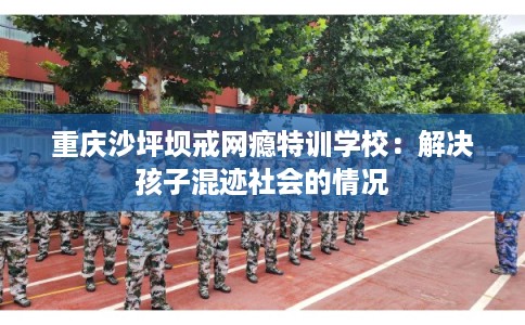 重庆沙坪坝戒网瘾特训学校：解决孩子混迹社会的情况