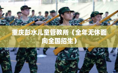 重庆彭水儿童管教所（全年无休面向全国招生）