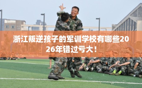 浙江叛逆孩子的军训学校有哪些2026年错过亏大！