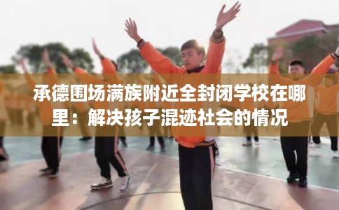 承德围场满族附近全封闭学校在哪里:解决孩子混迹社会的情况 承德围场满族附近全封闭学校在哪里:解决孩子混迹社会的情况