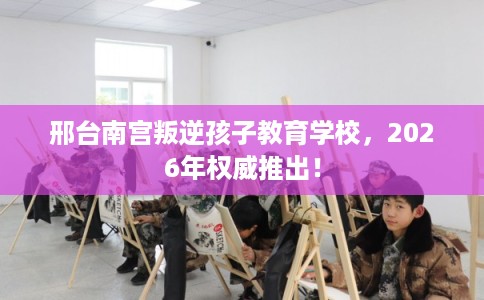 邢台南宫叛逆孩子教育学校，2026年权威推出！