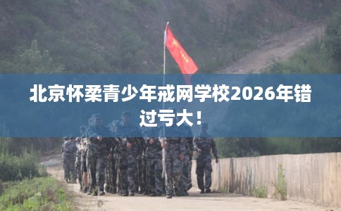 北京怀柔青少年戒网学校2026年错过亏大! 北京怀柔青少年戒网学校2026年错过亏大!
