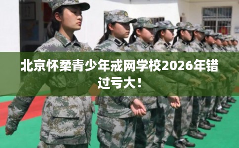 北京怀柔青少年戒网学校2026年错过亏大！