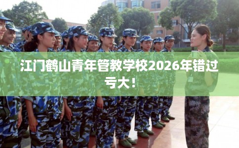 江门鹤山青年管教学校2026年错过亏大！