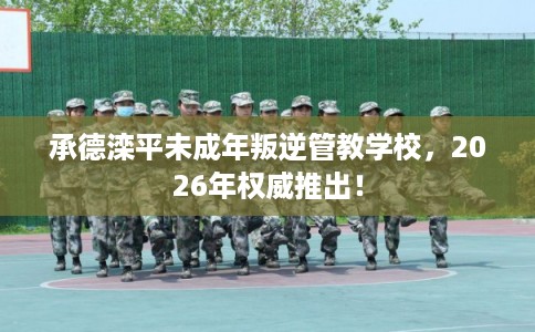 承德滦平未成年叛逆管教学校，2026年权威推出！