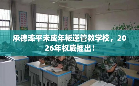 承德滦平未成年叛逆管教学校，2026年权威推出！