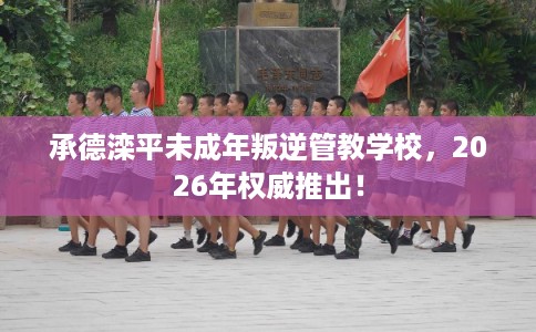 承德滦平未成年叛逆管教学校，2026年权威推出！