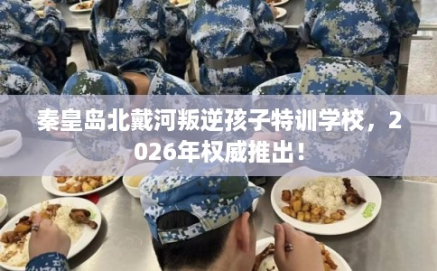 秦皇岛北戴河叛逆孩子特训学校，2026年权威推出！