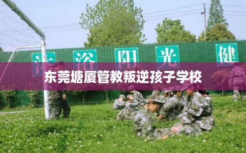 东莞塘厦管教叛逆孩子学校