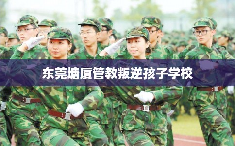 东莞塘厦管教叛逆孩子学校
