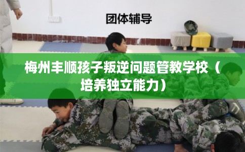 梅州丰顺孩子叛逆问题管教学校（培养独立能力）