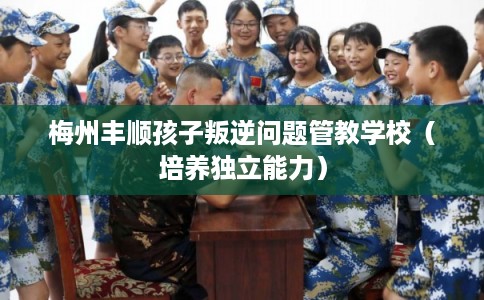 梅州丰顺孩子叛逆问题管教学校（培养独立能力）