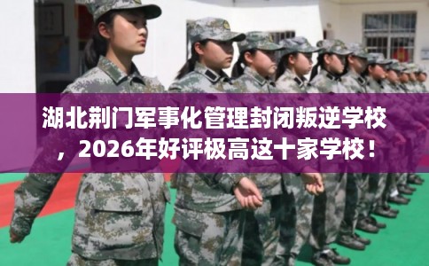 湖北荆门军事化管理封闭叛逆学校，2026年好评极高这十家学校！