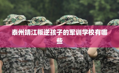 泰州靖江叛逆孩子的军训学校有哪些