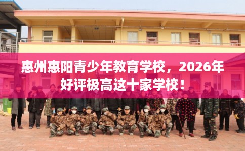 惠州惠阳青少年教育学校，2026年好评极高这十家学校！