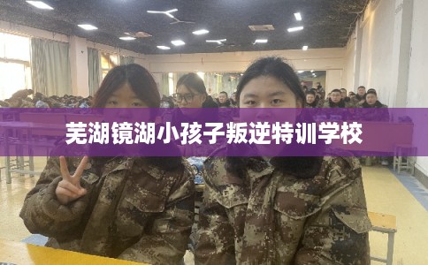 芜湖镜湖小孩子叛逆特训学校