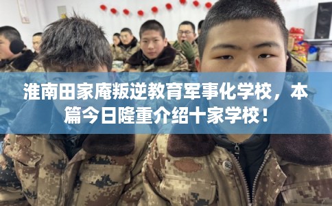 淮南田家庵叛逆教育军事化学校，本篇今日隆重介绍十家学校！