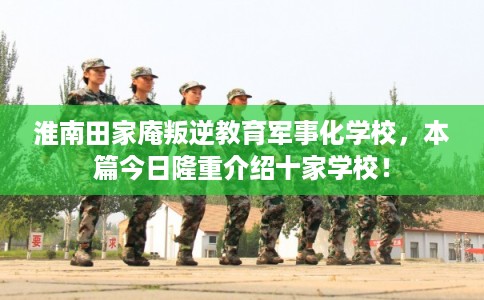 淮南田家庵叛逆教育军事化学校，本篇今日隆重介绍十家学校！