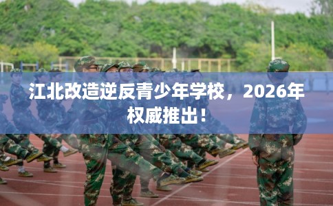 江北改造逆反青少年学校，2026年权威推出！