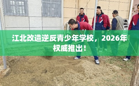 江北改造逆反青少年学校，2026年权威推出！