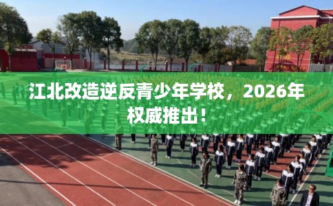 江北改造逆反青少年学校，2026年权威推出！