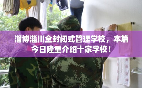 淄博淄川全封闭式管理学校，本篇今日隆重介绍十家学校！